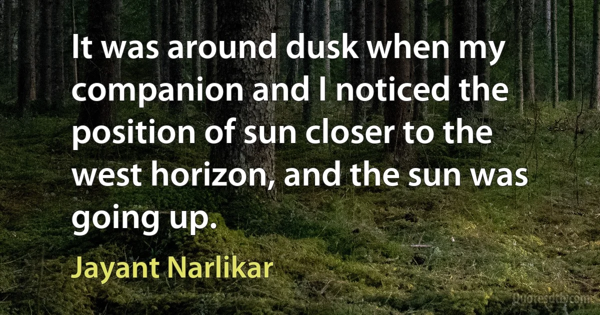 It was around dusk when my companion and I noticed the position of sun closer to the west horizon, and the sun was going up. (Jayant Narlikar)