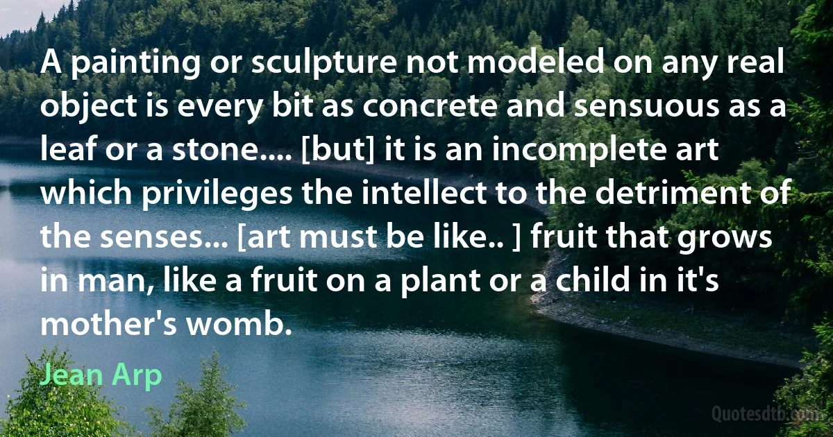 A painting or sculpture not modeled on any real object is every bit as concrete and sensuous as a leaf or a stone.... [but] it is an incomplete art which privileges the intellect to the detriment of the senses... [art must be like.. ] fruit that grows in man, like a fruit on a plant or a child in it's mother's womb. (Jean Arp)