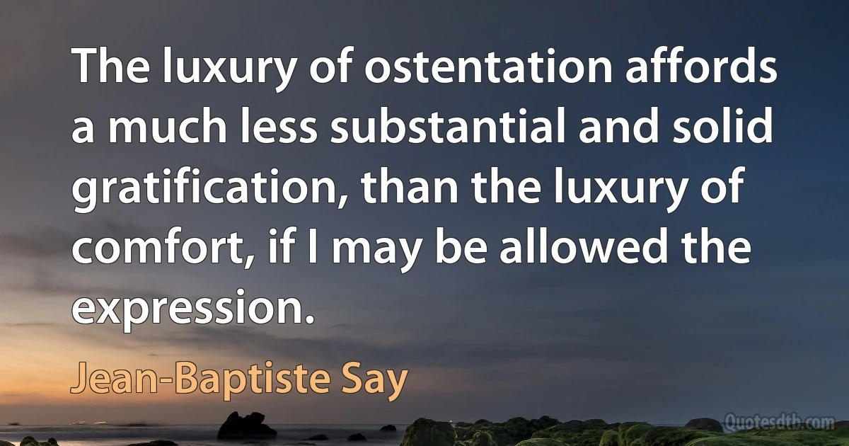 The luxury of ostentation affords a much less substantial and solid gratification, than the luxury of comfort, if I may be allowed the expression. (Jean-Baptiste Say)