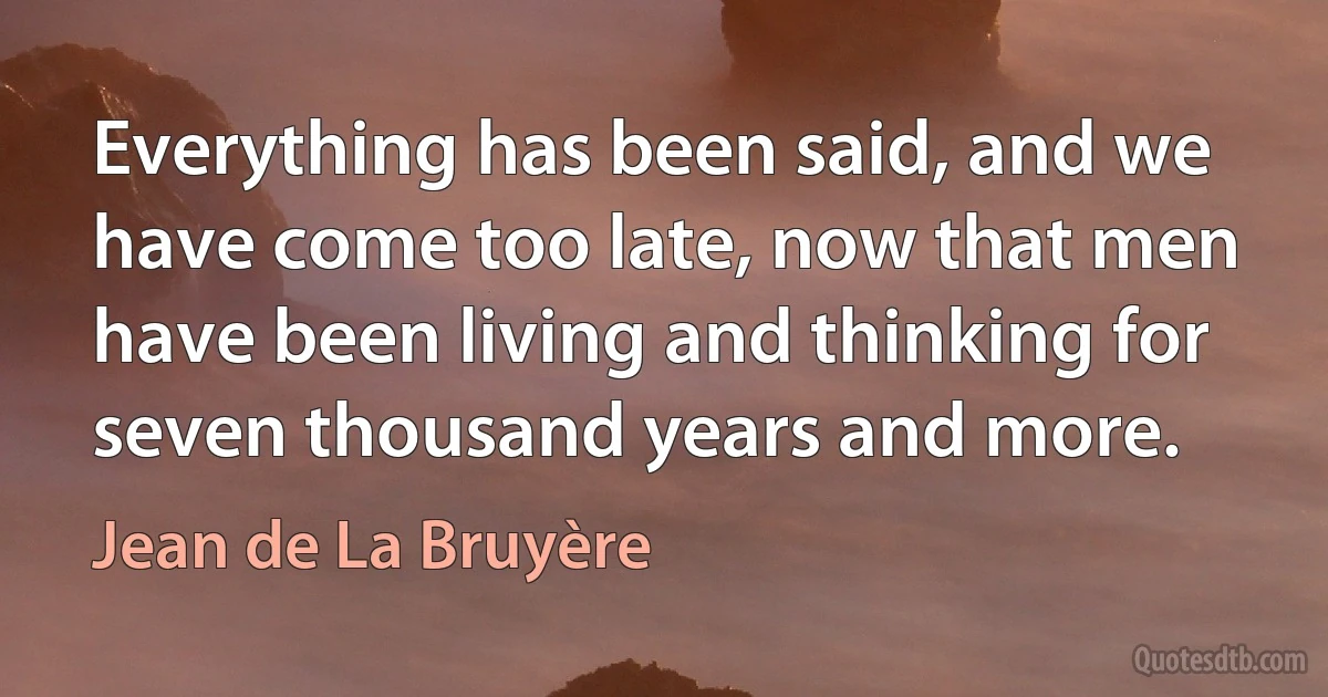 Everything has been said, and we have come too late, now that men have been living and thinking for seven thousand years and more. (Jean de La Bruyère)