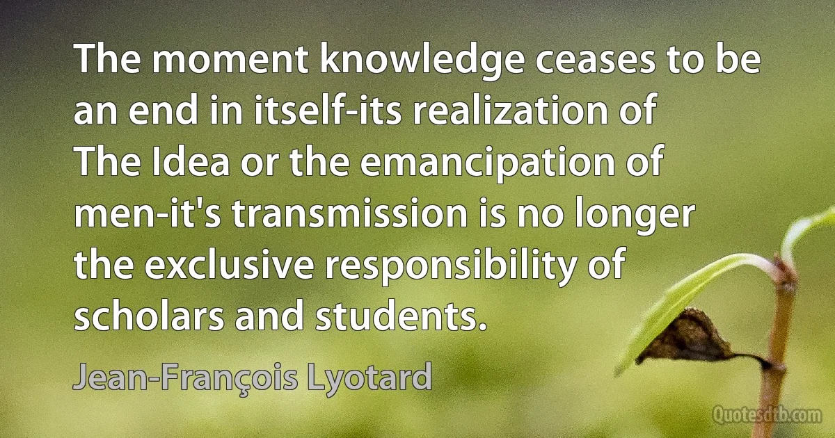 The moment knowledge ceases to be an end in itself-its realization of The Idea or the emancipation of men-it's transmission is no longer the exclusive responsibility of scholars and students. (Jean-François Lyotard)