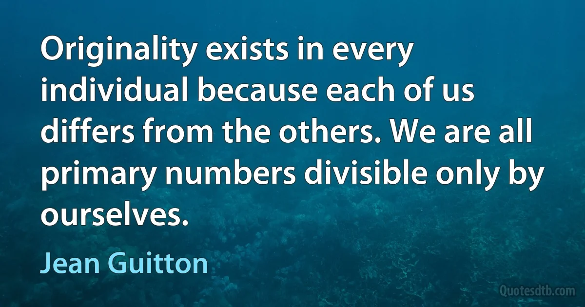 Originality exists in every individual because each of us differs from the others. We are all primary numbers divisible only by ourselves. (Jean Guitton)