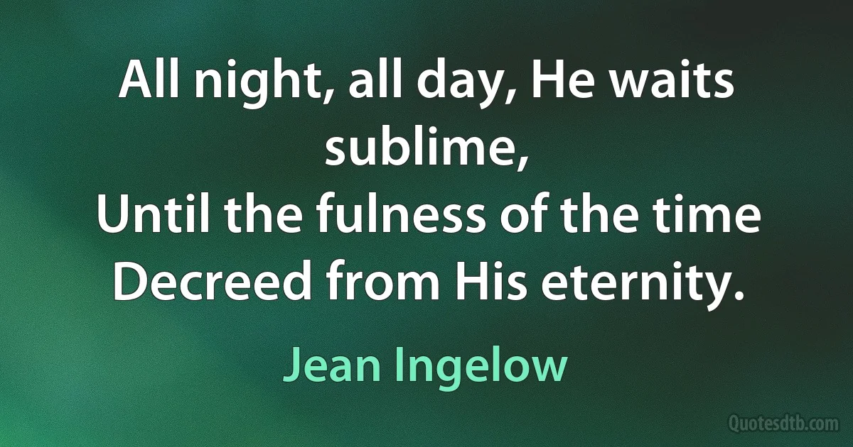 All night, all day, He waits sublime,
Until the fulness of the time
Decreed from His eternity. (Jean Ingelow)