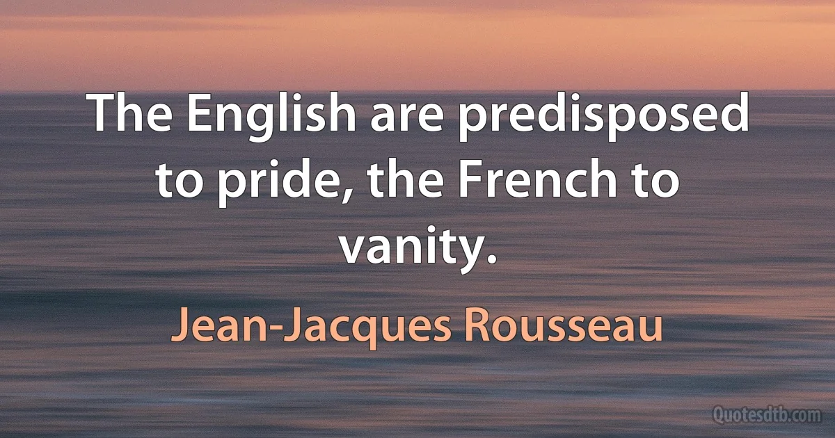 The English are predisposed to pride, the French to vanity. (Jean-Jacques Rousseau)