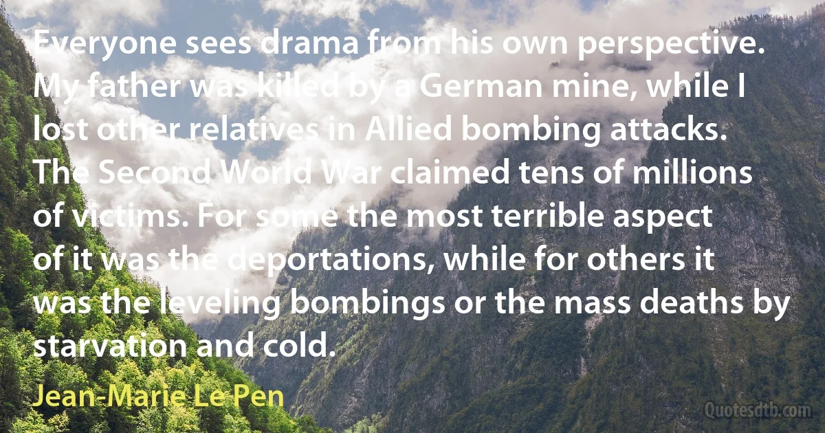 Everyone sees drama from his own perspective. My father was killed by a German mine, while I lost other relatives in Allied bombing attacks. The Second World War claimed tens of millions of victims. For some the most terrible aspect of it was the deportations, while for others it was the leveling bombings or the mass deaths by starvation and cold. (Jean-Marie Le Pen)