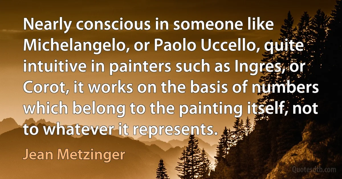 Nearly conscious in someone like Michelangelo, or Paolo Uccello, quite intuitive in painters such as Ingres, or Corot, it works on the basis of numbers which belong to the painting itself, not to whatever it represents. (Jean Metzinger)