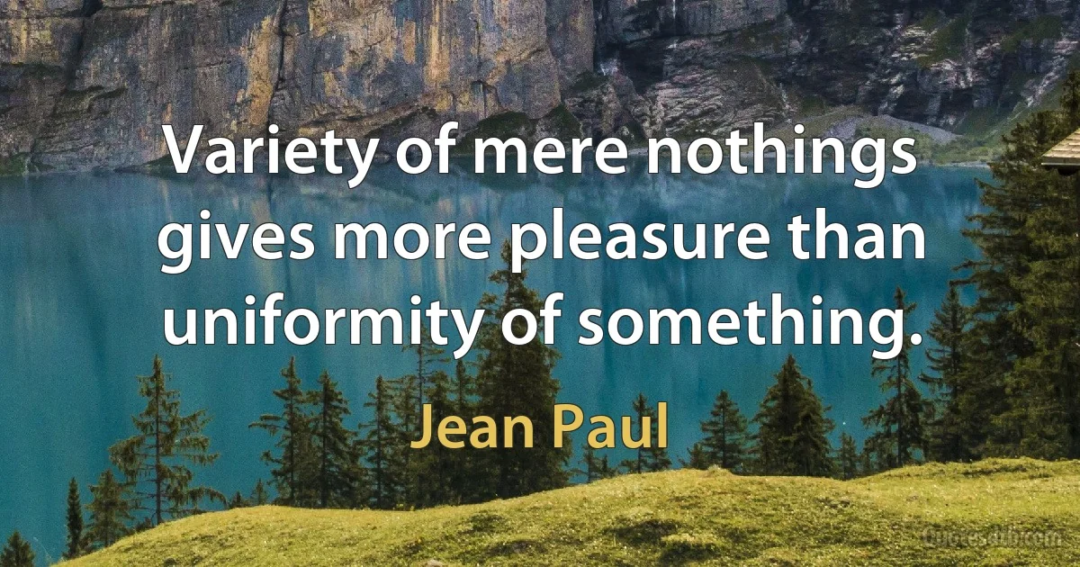 Variety of mere nothings gives more pleasure than uniformity of something. (Jean Paul)