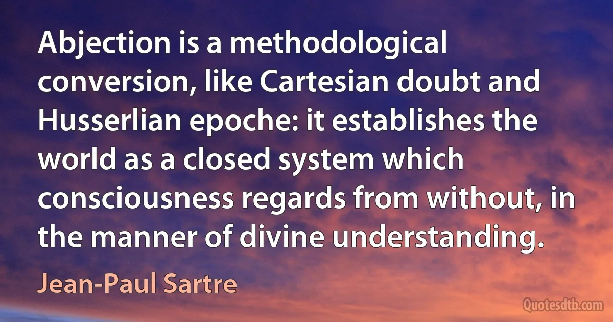 Abjection is a methodological conversion, like Cartesian doubt and Husserlian epoche: it establishes the world as a closed system which consciousness regards from without, in the manner of divine understanding. (Jean-Paul Sartre)