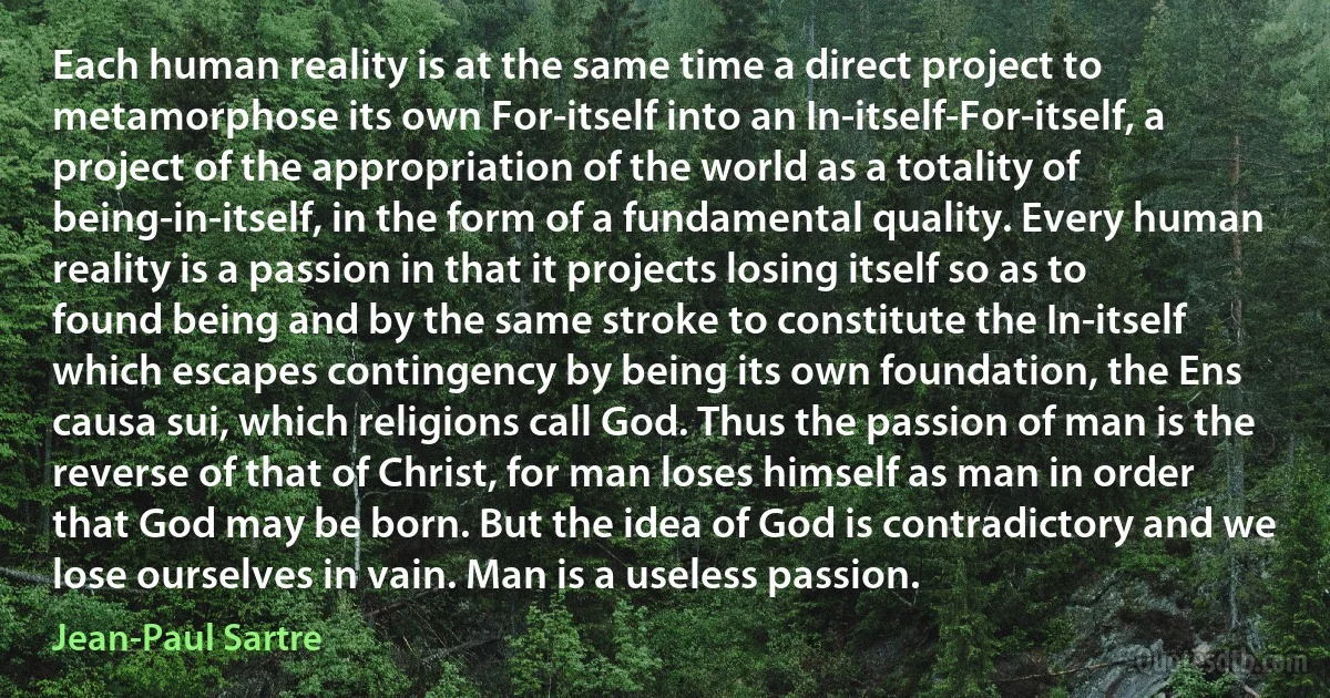 Each human reality is at the same time a direct project to metamorphose its own For-itself into an In-itself-For-itself, a project of the appropriation of the world as a totality of being-in-itself, in the form of a fundamental quality. Every human reality is a passion in that it projects losing itself so as to found being and by the same stroke to constitute the In-itself which escapes contingency by being its own foundation, the Ens causa sui, which religions call God. Thus the passion of man is the reverse of that of Christ, for man loses himself as man in order that God may be born. But the idea of God is contradictory and we lose ourselves in vain. Man is a useless passion. (Jean-Paul Sartre)