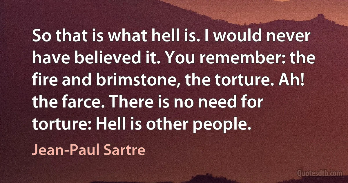 So that is what hell is. I would never have believed it. You remember: the fire and brimstone, the torture. Ah! the farce. There is no need for torture: Hell is other people. (Jean-Paul Sartre)