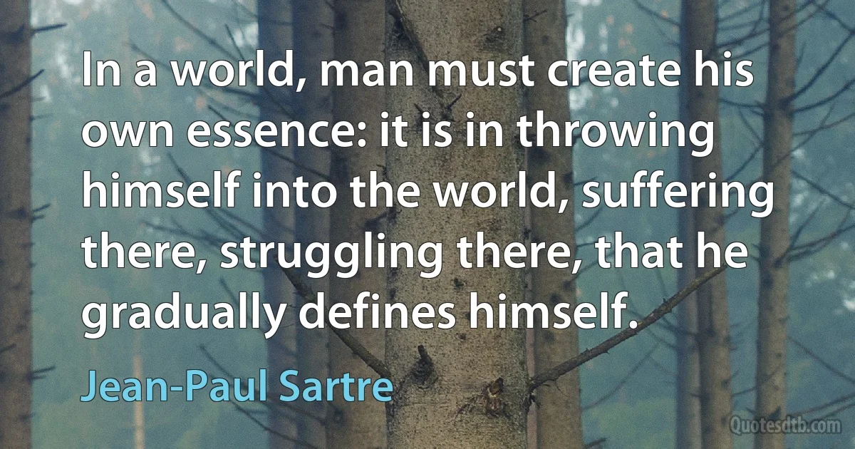 In a world, man must create his own essence: it is in throwing himself into the world, suffering there, struggling there, that he gradually defines himself. (Jean-Paul Sartre)