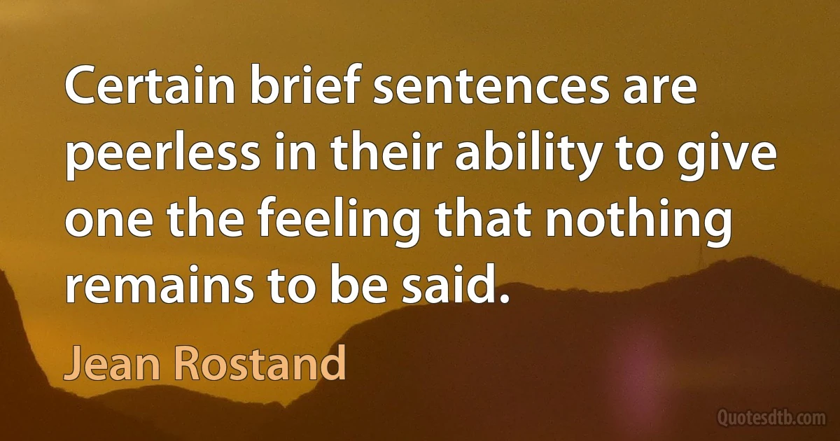 Certain brief sentences are peerless in their ability to give one the feeling that nothing remains to be said. (Jean Rostand)