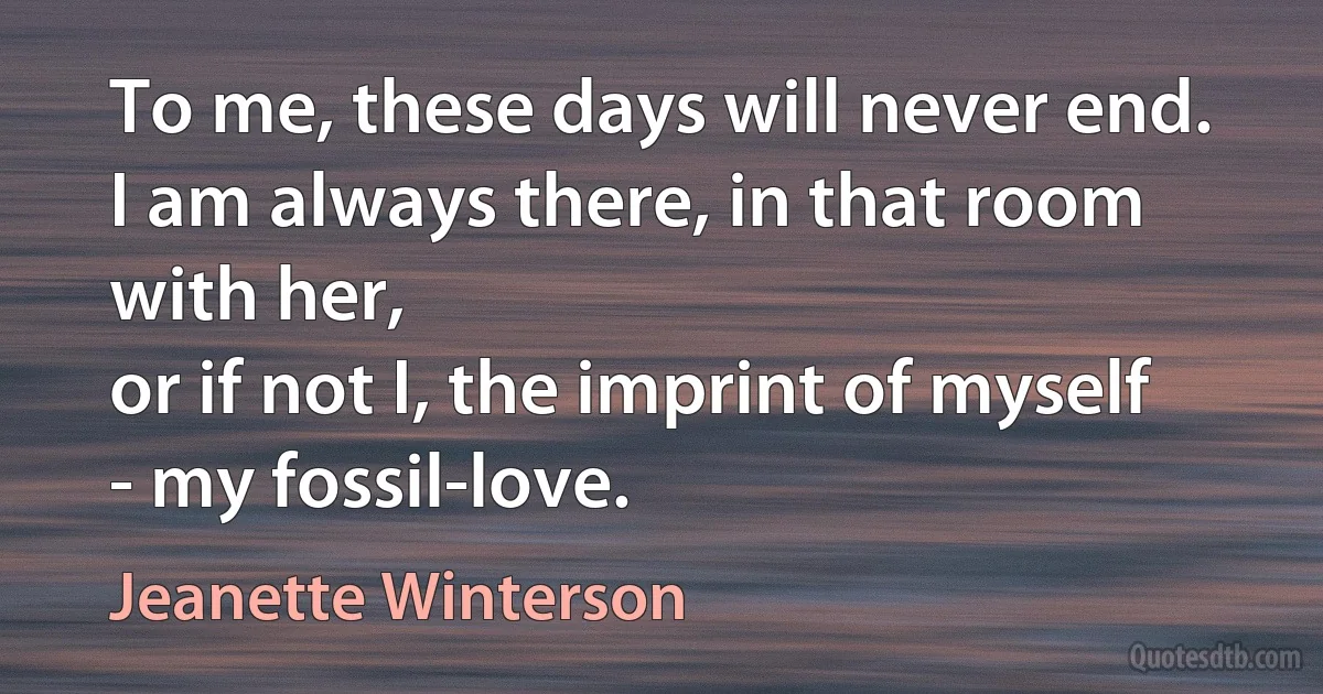 To me, these days will never end. I am always there, in that room with her,
or if not I, the imprint of myself - my fossil-love. (Jeanette Winterson)