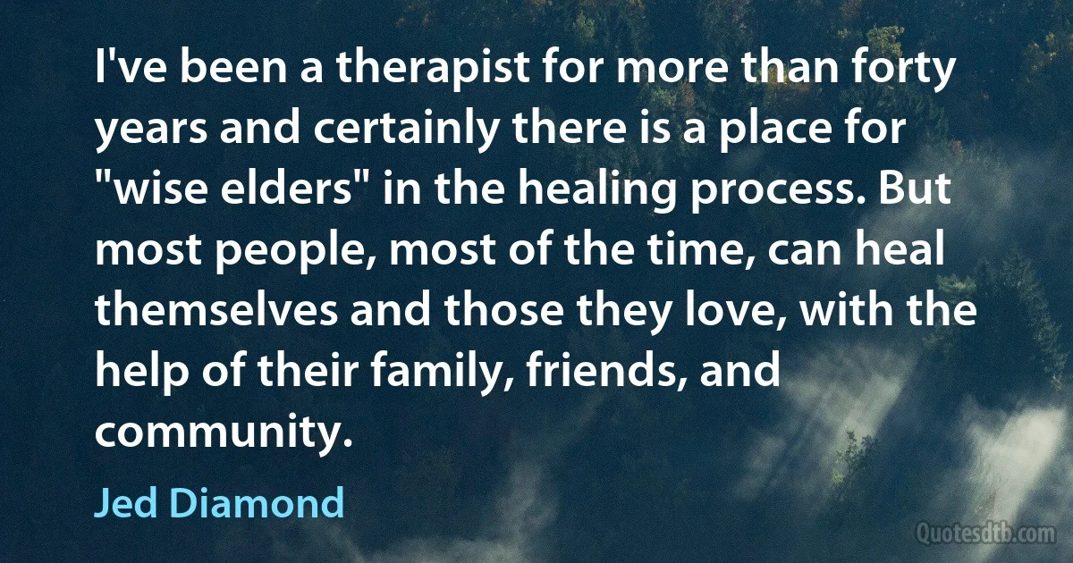 I've been a therapist for more than forty years and certainly there is a place for "wise elders" in the healing process. But most people, most of the time, can heal themselves and those they love, with the help of their family, friends, and community. (Jed Diamond)