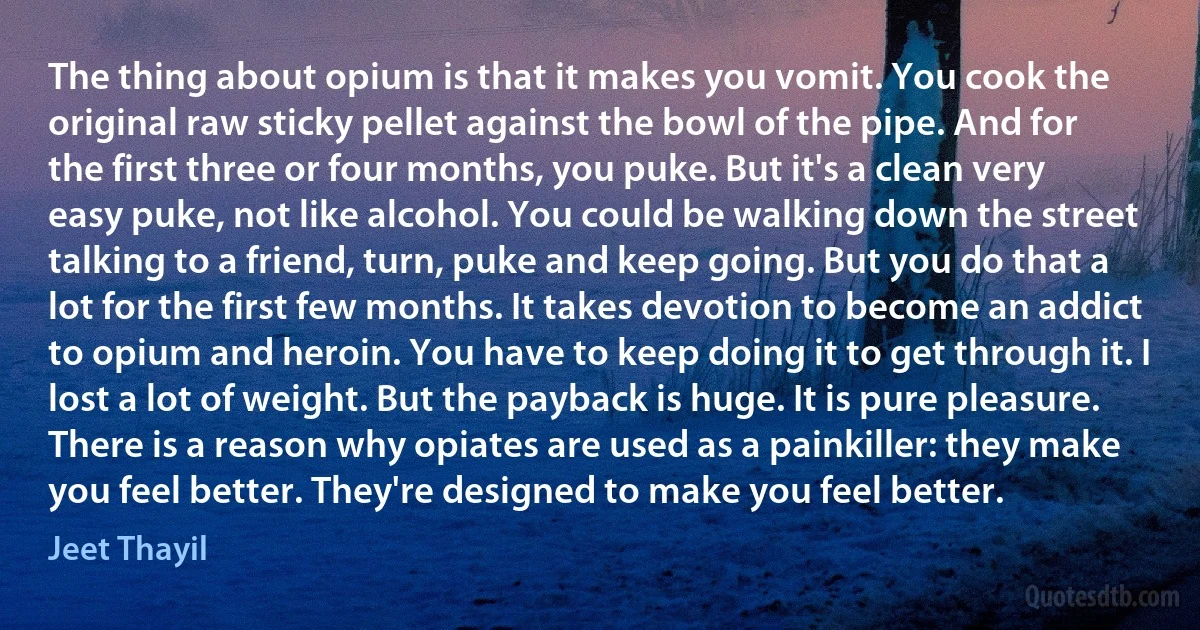 The thing about opium is that it makes you vomit. You cook the original raw sticky pellet against the bowl of the pipe. And for the first three or four months, you puke. But it's a clean very easy puke, not like alcohol. You could be walking down the street talking to a friend, turn, puke and keep going. But you do that a lot for the first few months. It takes devotion to become an addict to opium and heroin. You have to keep doing it to get through it. I lost a lot of weight. But the payback is huge. It is pure pleasure. There is a reason why opiates are used as a painkiller: they make you feel better. They're designed to make you feel better. (Jeet Thayil)