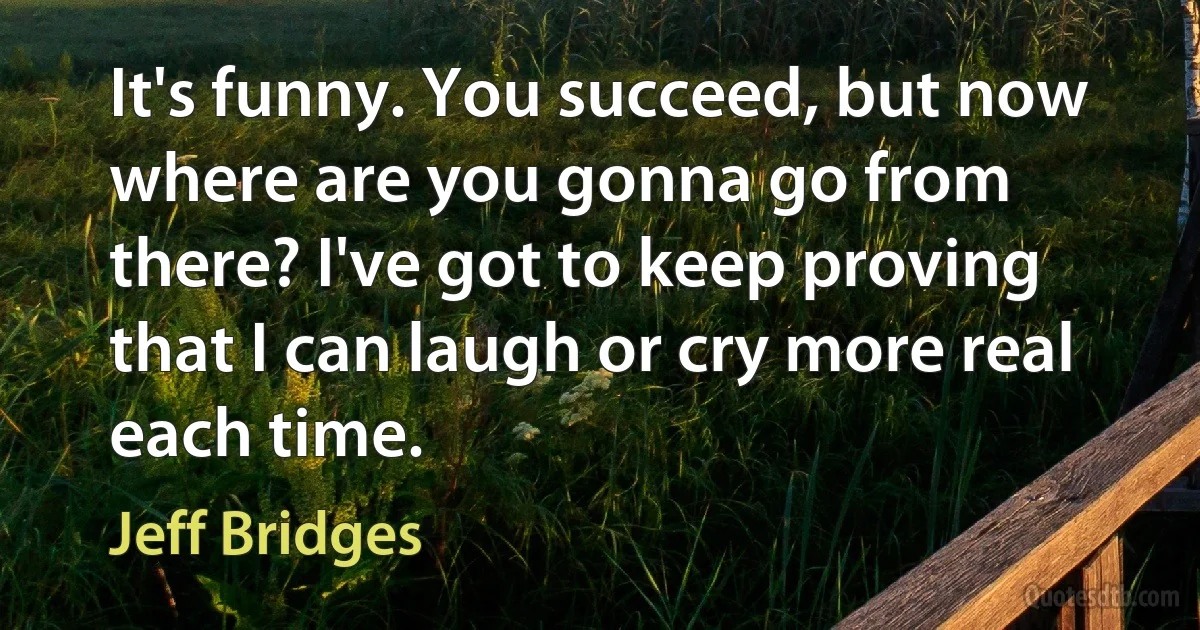 It's funny. You succeed, but now where are you gonna go from there? I've got to keep proving that I can laugh or cry more real each time. (Jeff Bridges)