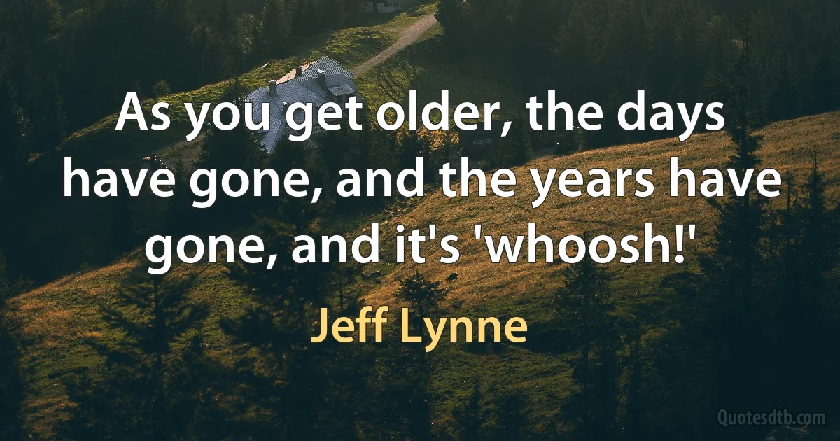 As you get older, the days have gone, and the years have gone, and it's 'whoosh!' (Jeff Lynne)