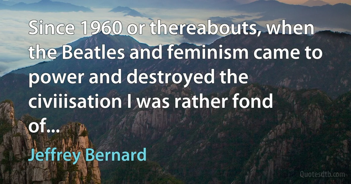 Since 1960 or thereabouts, when the Beatles and feminism came to power and destroyed the civiiisation I was rather fond of... (Jeffrey Bernard)