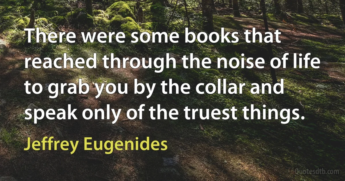 There were some books that reached through the noise of life to grab you by the collar and speak only of the truest things. (Jeffrey Eugenides)