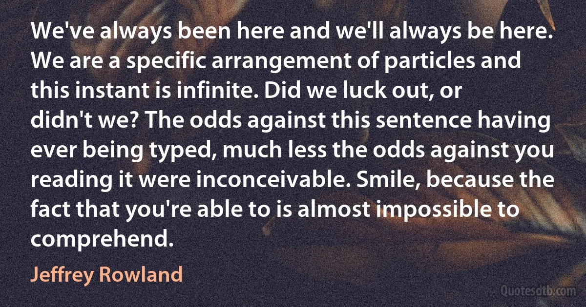 We've always been here and we'll always be here. We are a specific arrangement of particles and this instant is infinite. Did we luck out, or didn't we? The odds against this sentence having ever being typed, much less the odds against you reading it were inconceivable. Smile, because the fact that you're able to is almost impossible to comprehend. (Jeffrey Rowland)