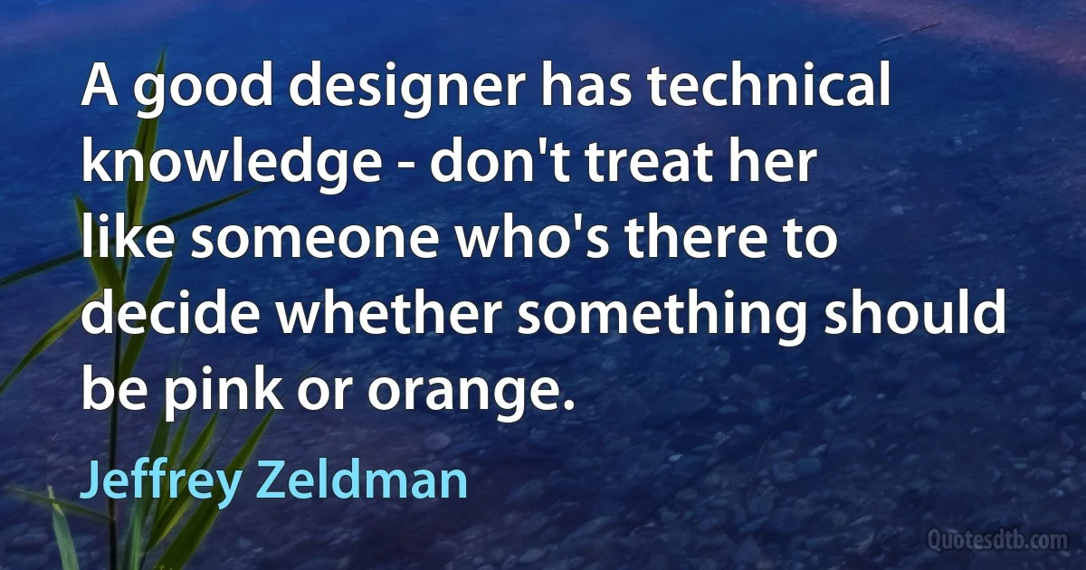 A good designer has technical knowledge - don't treat her like someone who's there to decide whether something should be pink or orange. (Jeffrey Zeldman)