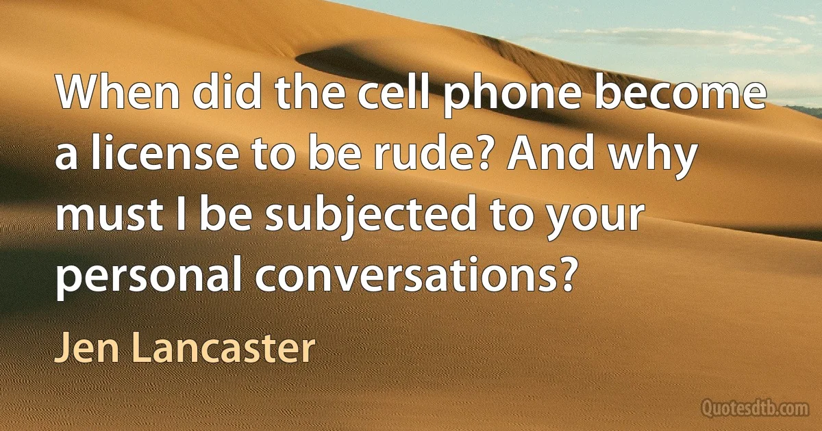 When did the cell phone become a license to be rude? And why must I be subjected to your personal conversations? (Jen Lancaster)