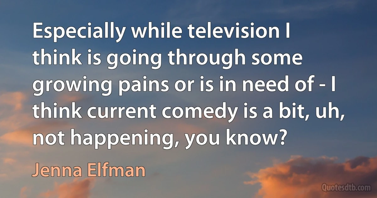 Especially while television I think is going through some growing pains or is in need of - I think current comedy is a bit, uh, not happening, you know? (Jenna Elfman)