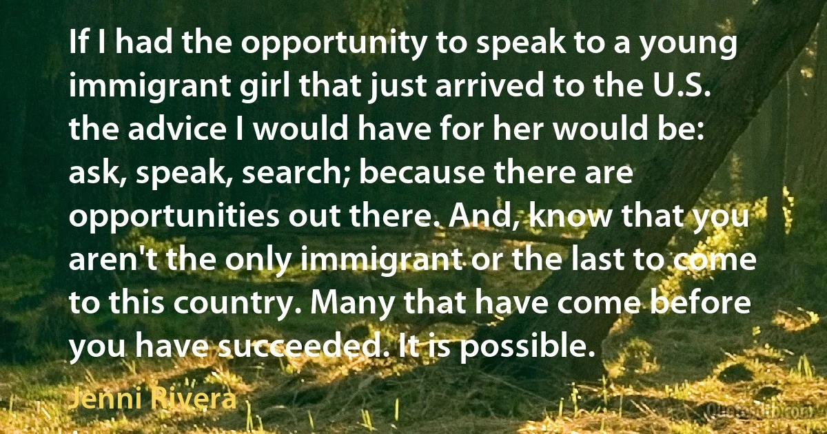 If I had the opportunity to speak to a young immigrant girl that just arrived to the U.S. the advice I would have for her would be: ask, speak, search; because there are opportunities out there. And, know that you aren't the only immigrant or the last to come to this country. Many that have come before you have succeeded. It is possible. (Jenni Rivera)