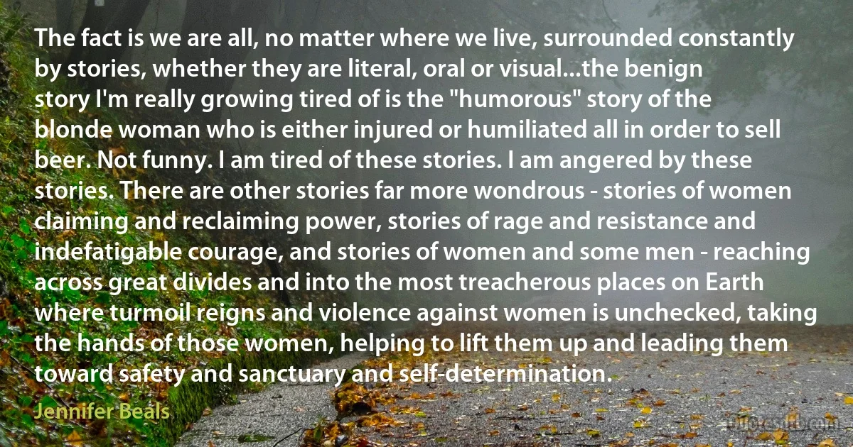 The fact is we are all, no matter where we live, surrounded constantly by stories, whether they are literal, oral or visual...the benign story I'm really growing tired of is the "humorous" story of the blonde woman who is either injured or humiliated all in order to sell beer. Not funny. I am tired of these stories. I am angered by these stories. There are other stories far more wondrous - stories of women claiming and reclaiming power, stories of rage and resistance and indefatigable courage, and stories of women and some men - reaching across great divides and into the most treacherous places on Earth where turmoil reigns and violence against women is unchecked, taking the hands of those women, helping to lift them up and leading them toward safety and sanctuary and self-determination. (Jennifer Beals)