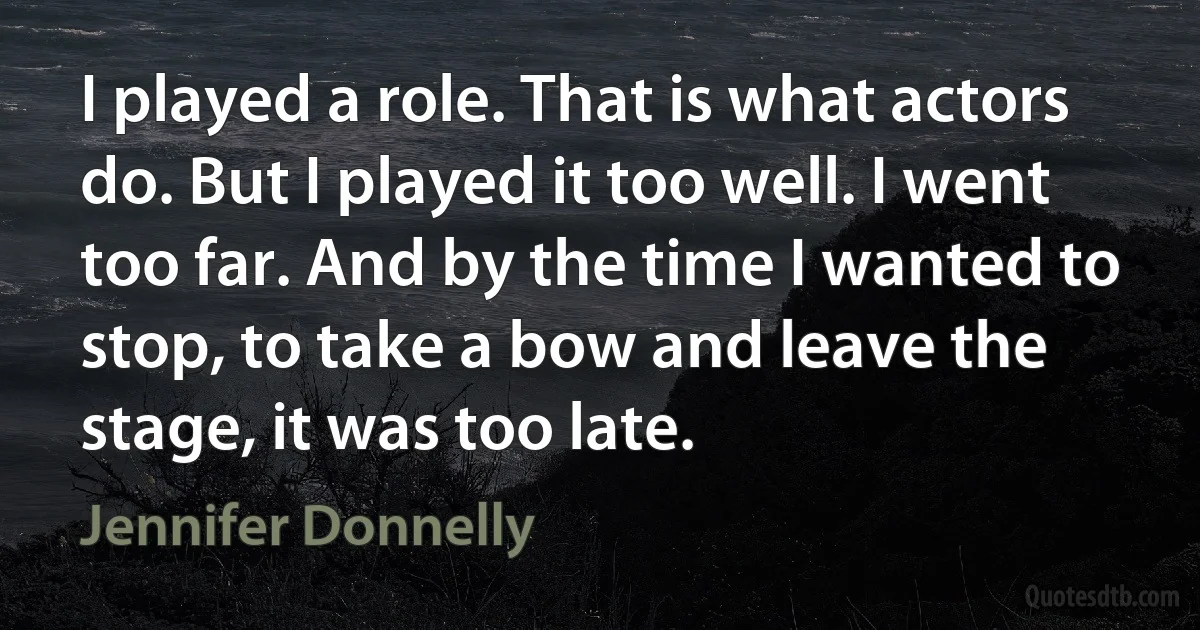 I played a role. That is what actors do. But I played it too well. I went too far. And by the time I wanted to stop, to take a bow and leave the stage, it was too late. (Jennifer Donnelly)