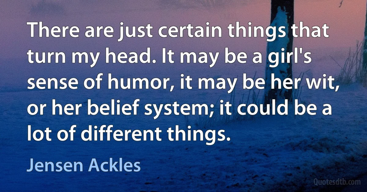 There are just certain things that turn my head. It may be a girl's sense of humor, it may be her wit, or her belief system; it could be a lot of different things. (Jensen Ackles)