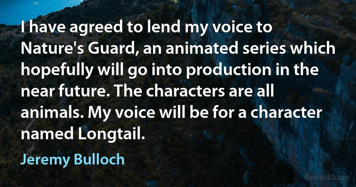 I have agreed to lend my voice to Nature's Guard, an animated series which hopefully will go into production in the near future. The characters are all animals. My voice will be for a character named Longtail. (Jeremy Bulloch)