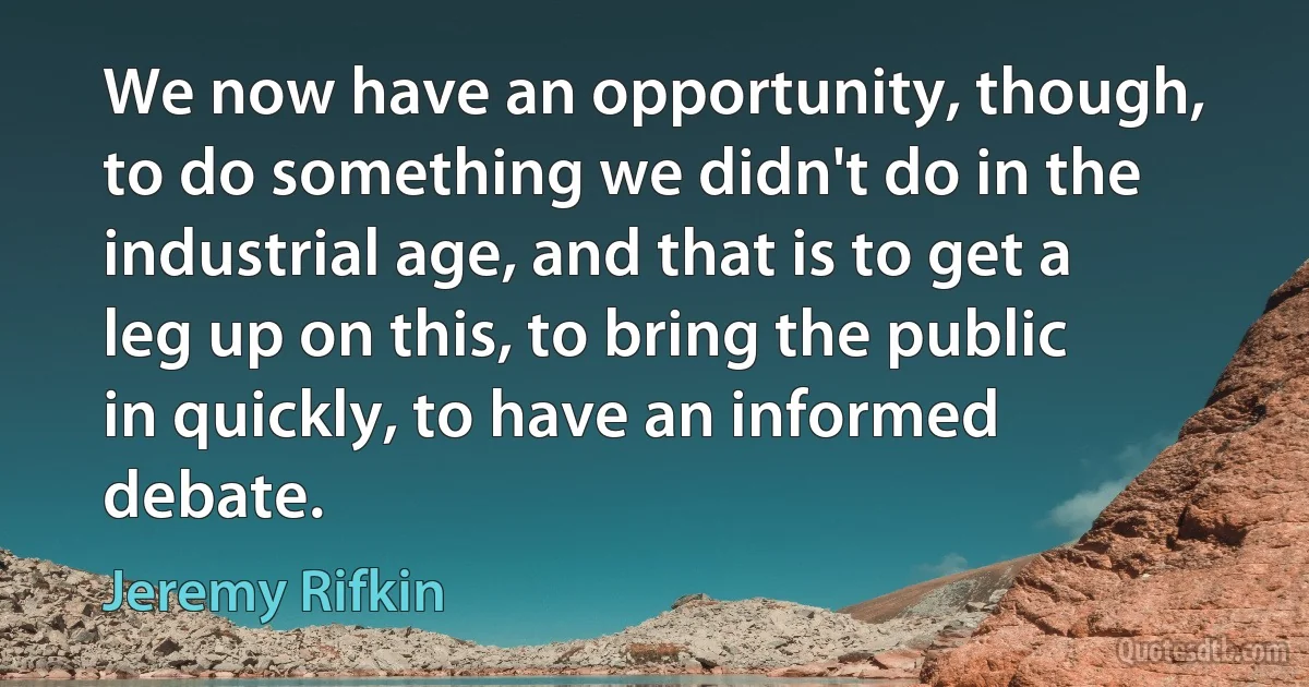 We now have an opportunity, though, to do something we didn't do in the industrial age, and that is to get a leg up on this, to bring the public in quickly, to have an informed debate. (Jeremy Rifkin)