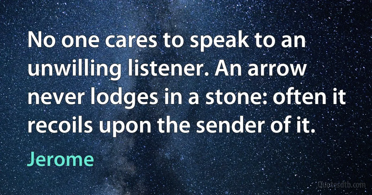 No one cares to speak to an unwilling listener. An arrow never lodges in a stone: often it recoils upon the sender of it. (Jerome)