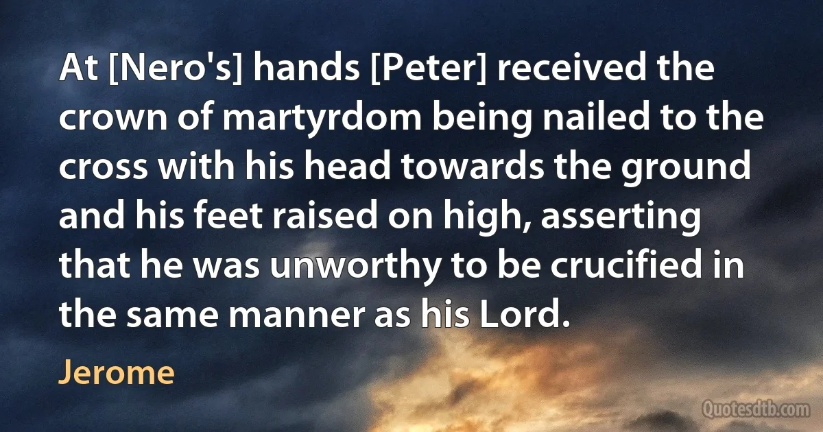 At [Nero's] hands [Peter] received the crown of martyrdom being nailed to the cross with his head towards the ground and his feet raised on high, asserting that he was unworthy to be crucified in the same manner as his Lord. (Jerome)