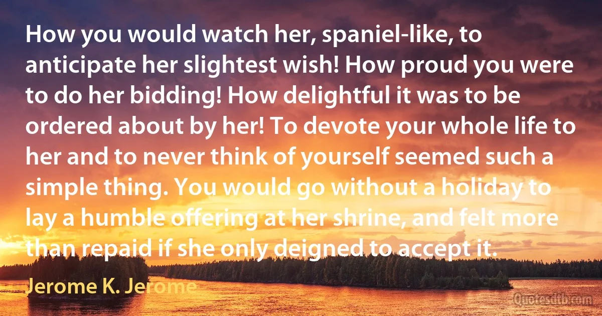 How you would watch her, spaniel-like, to anticipate her slightest wish! How proud you were to do her bidding! How delightful it was to be ordered about by her! To devote your whole life to her and to never think of yourself seemed such a simple thing. You would go without a holiday to lay a humble offering at her shrine, and felt more than repaid if she only deigned to accept it. (Jerome K. Jerome)