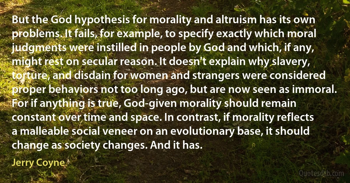 But the God hypothesis for morality and altruism has its own problems. It fails, for example, to specify exactly which moral judgments were instilled in people by God and which, if any, might rest on secular reason. It doesn't explain why slavery, torture, and disdain for women and strangers were considered proper behaviors not too long ago, but are now seen as immoral. For if anything is true, God-given morality should remain constant over time and space. In contrast, if morality reflects a malleable social veneer on an evolutionary base, it should change as society changes. And it has. (Jerry Coyne)