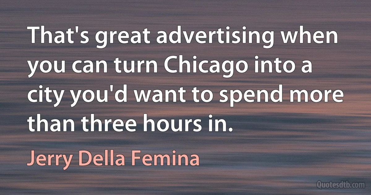 That's great advertising when you can turn Chicago into a city you'd want to spend more than three hours in. (Jerry Della Femina)