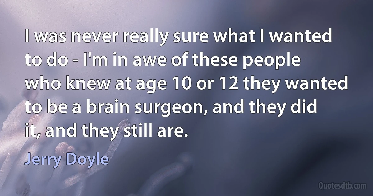 I was never really sure what I wanted to do - I'm in awe of these people who knew at age 10 or 12 they wanted to be a brain surgeon, and they did it, and they still are. (Jerry Doyle)