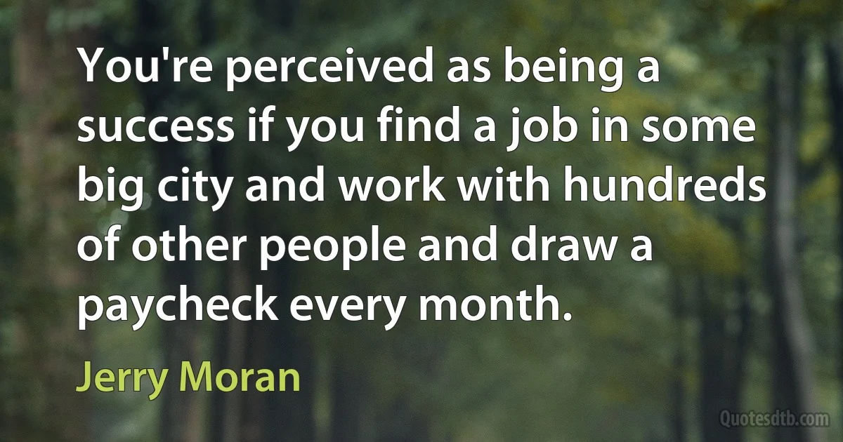 You're perceived as being a success if you find a job in some big city and work with hundreds of other people and draw a paycheck every month. (Jerry Moran)