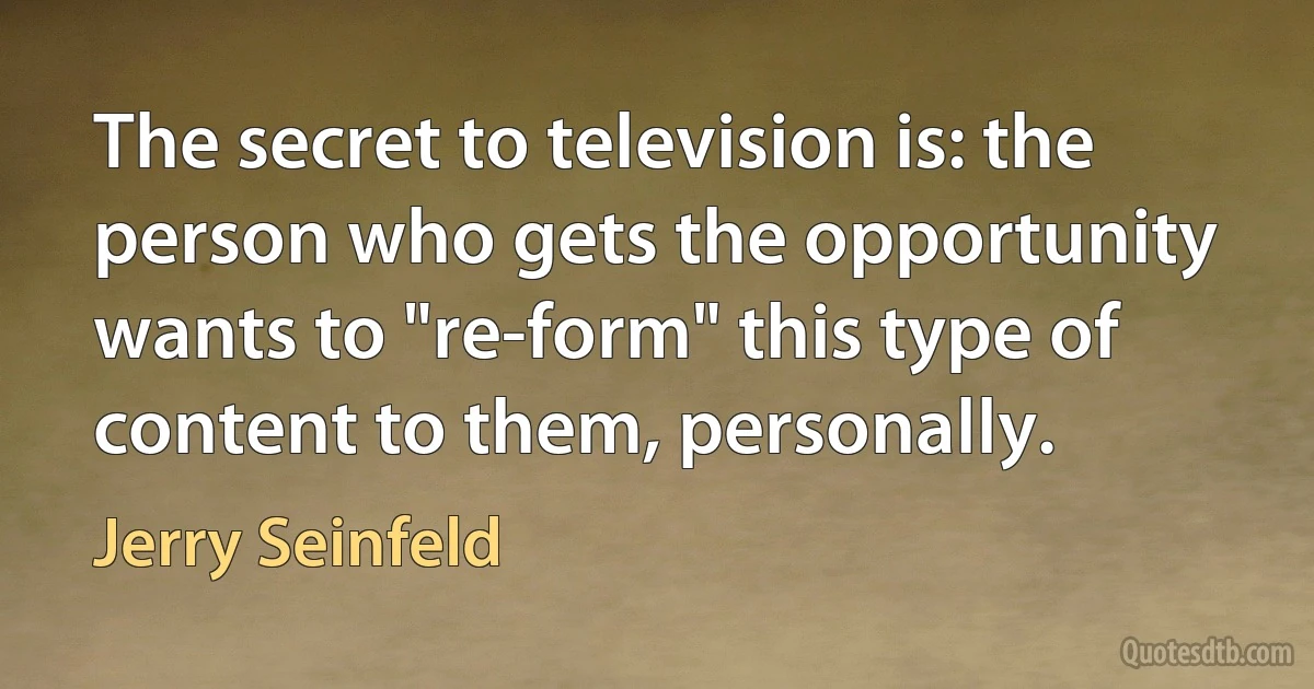 The secret to television is: the person who gets the opportunity wants to "re-form" this type of content to them, personally. (Jerry Seinfeld)