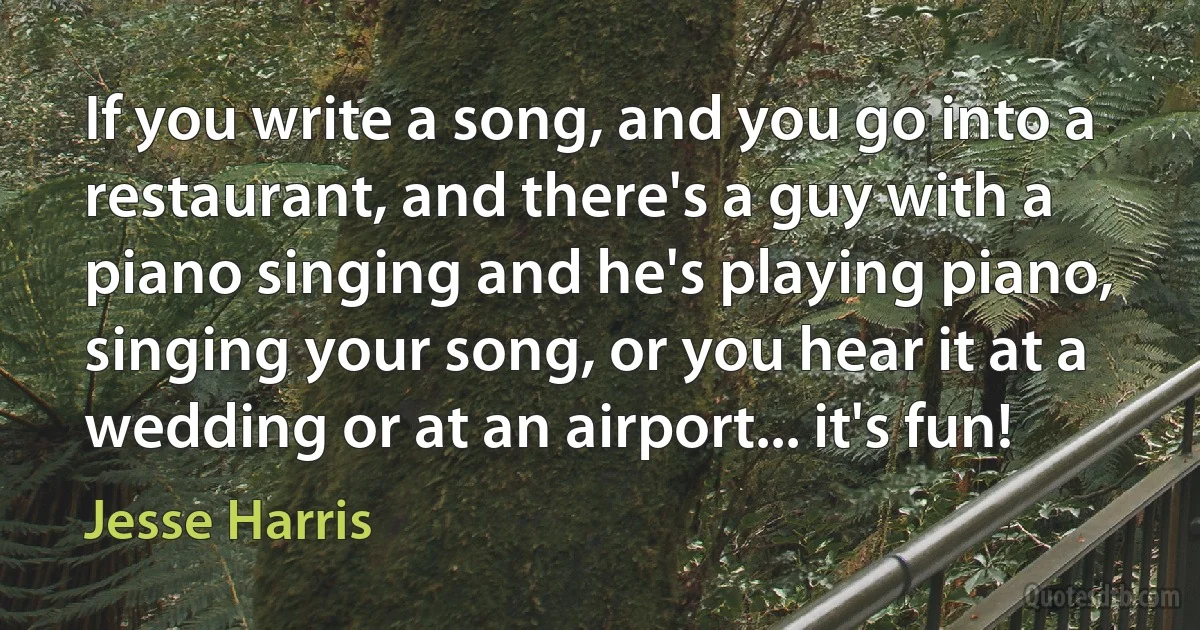 If you write a song, and you go into a restaurant, and there's a guy with a piano singing and he's playing piano, singing your song, or you hear it at a wedding or at an airport... it's fun! (Jesse Harris)