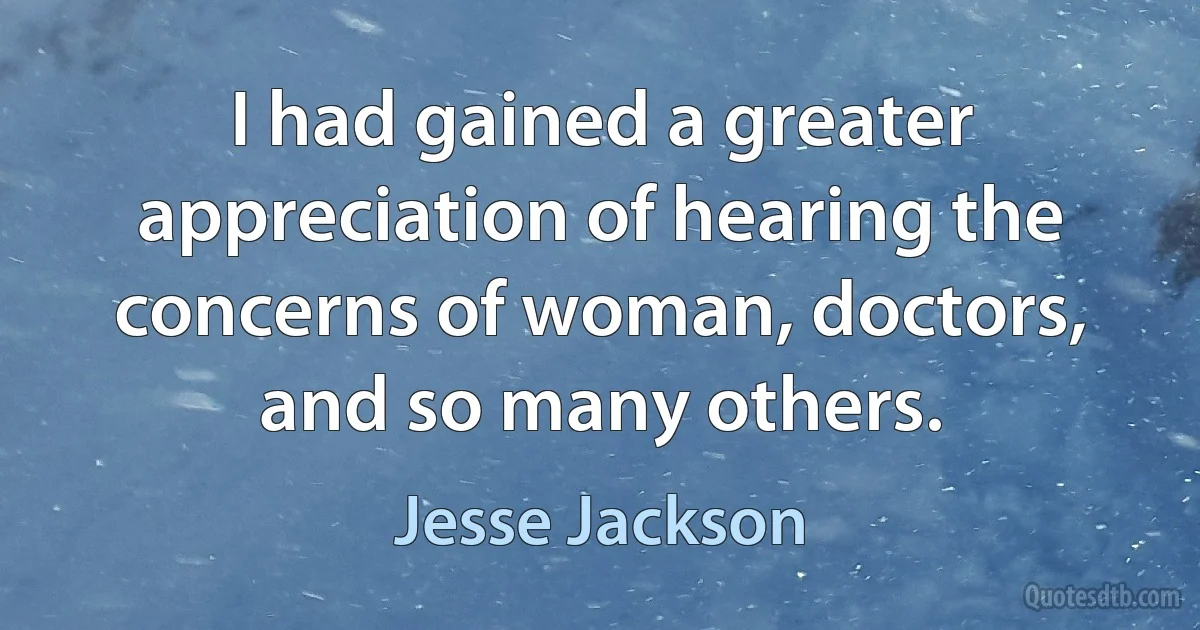 I had gained a greater appreciation of hearing the concerns of woman, doctors, and so many others. (Jesse Jackson)