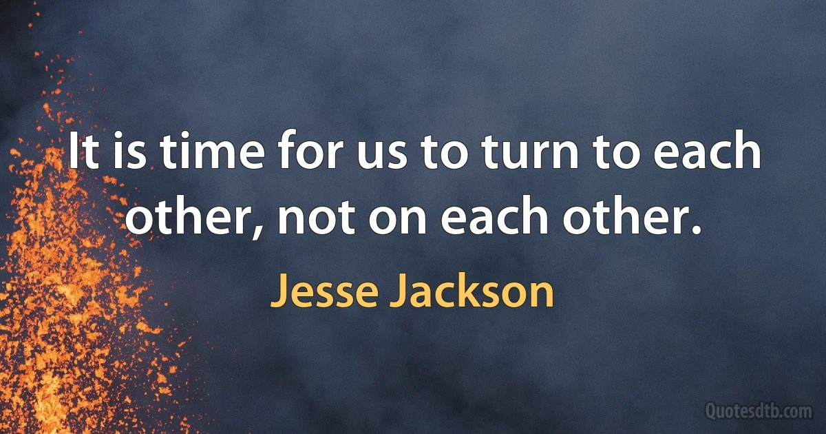 It is time for us to turn to each other, not on each other. (Jesse Jackson)