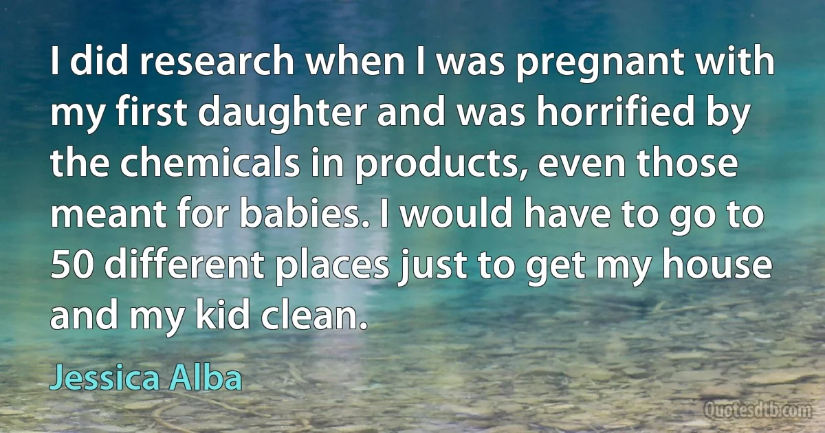 I did research when I was pregnant with my first daughter and was horrified by the chemicals in products, even those meant for babies. I would have to go to 50 different places just to get my house and my kid clean. (Jessica Alba)