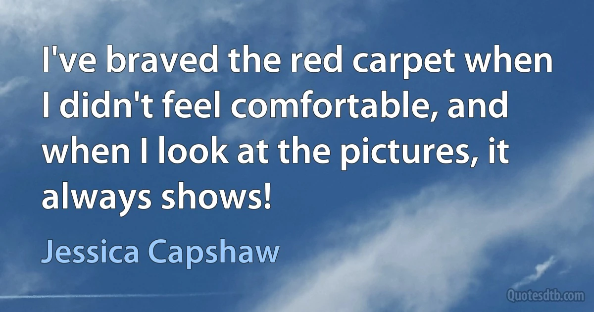 I've braved the red carpet when I didn't feel comfortable, and when I look at the pictures, it always shows! (Jessica Capshaw)