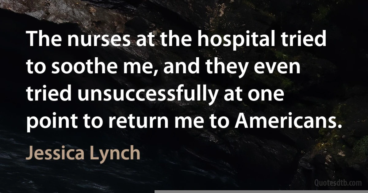 The nurses at the hospital tried to soothe me, and they even tried unsuccessfully at one point to return me to Americans. (Jessica Lynch)