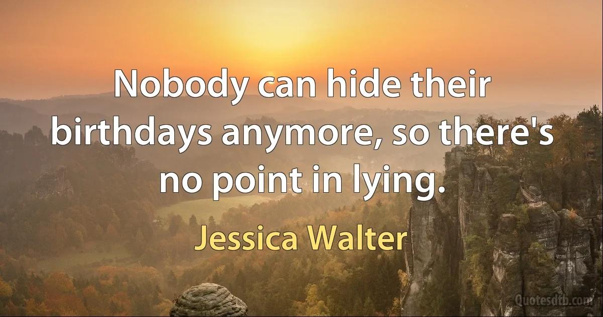 Nobody can hide their birthdays anymore, so there's no point in lying. (Jessica Walter)