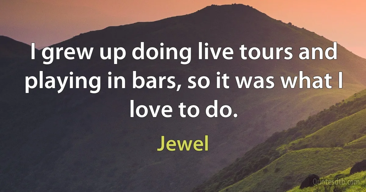 I grew up doing live tours and playing in bars, so it was what I love to do. (Jewel)