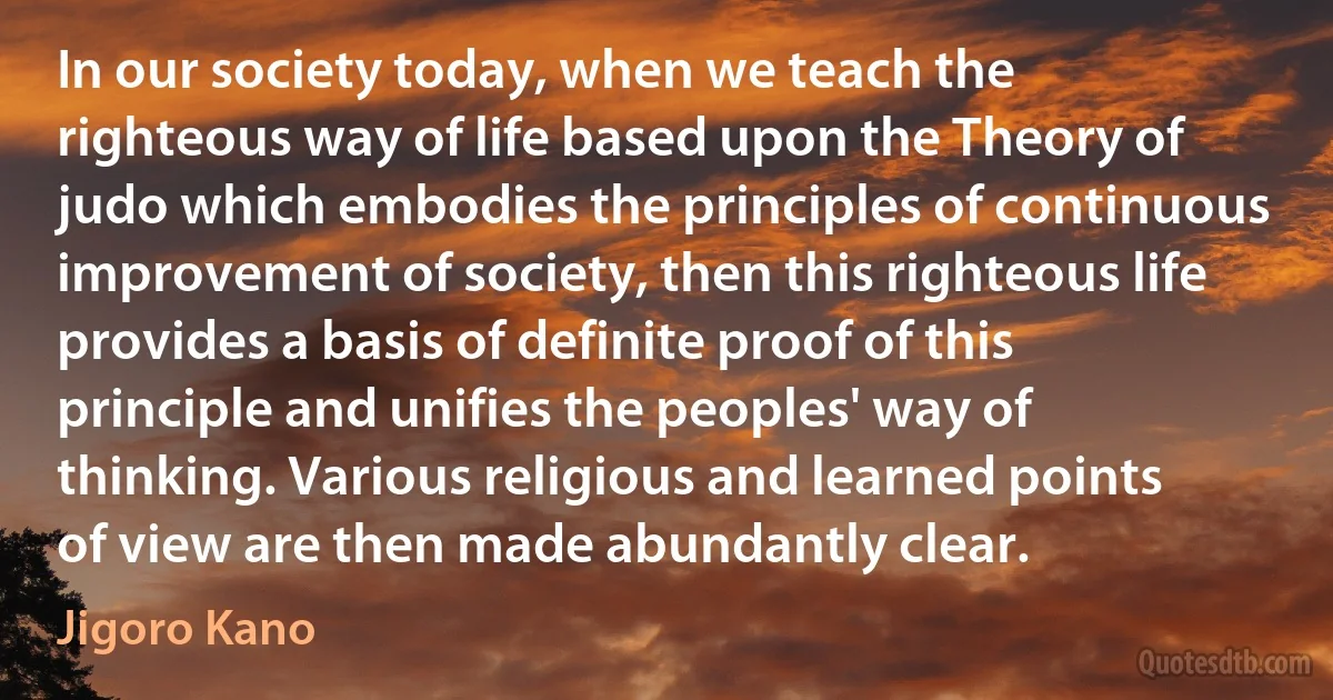 In our society today, when we teach the righteous way of life based upon the Theory of judo which embodies the principles of continuous improvement of society, then this righteous life provides a basis of definite proof of this principle and unifies the peoples' way of thinking. Various religious and learned points of view are then made abundantly clear. (Jigoro Kano)